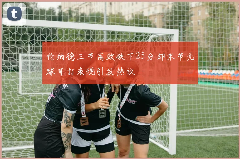 伦纳德三节高效砍下25分却末节无球可打表现引发热议