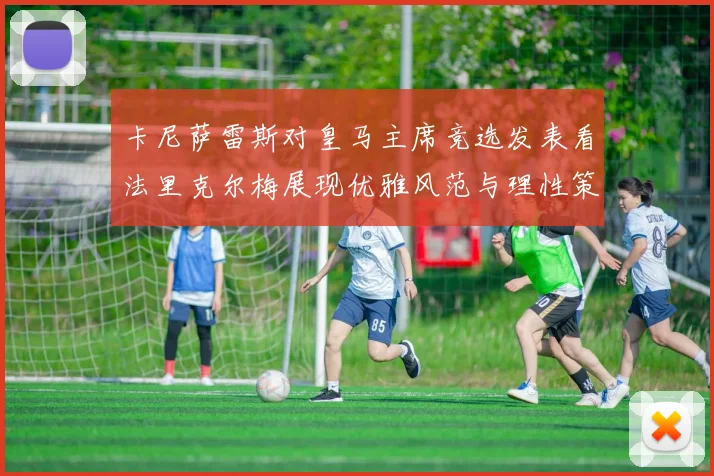 卡尼萨雷斯对皇马主席竞选发表看法里克尔梅展现优雅风范与理性策略