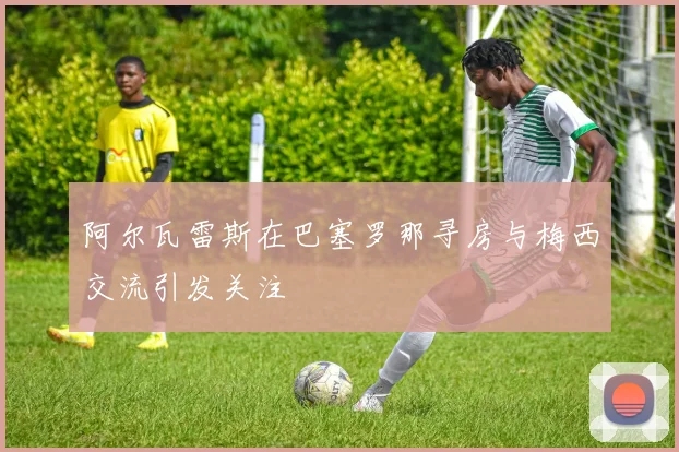 阿尔瓦雷斯在巴塞罗那寻房与梅西交流引发关注