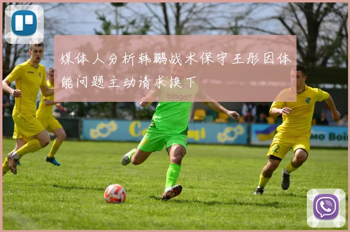 媒体人分析韩鹏战术保守王彤因体能问题主动请求换下