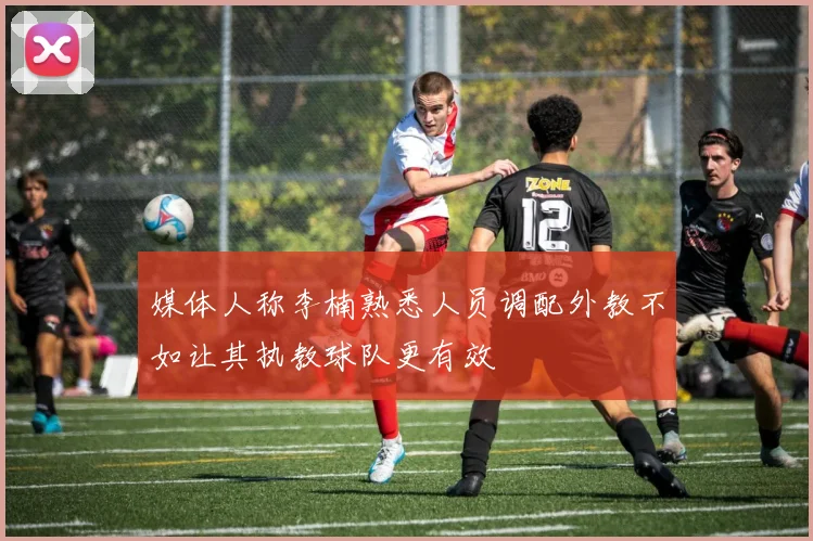 媒体人称李楠熟悉人员调配外教不如让其执教球队更有效