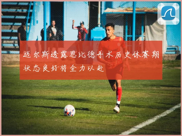 迈尔斯透露恩比德手术历史休赛期状态良好将全力以赴