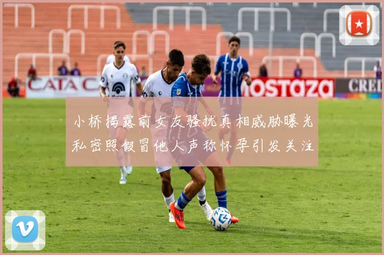 小桥揭露前女友骚扰真相威胁曝光私密照假冒他人声称怀孕引发关注