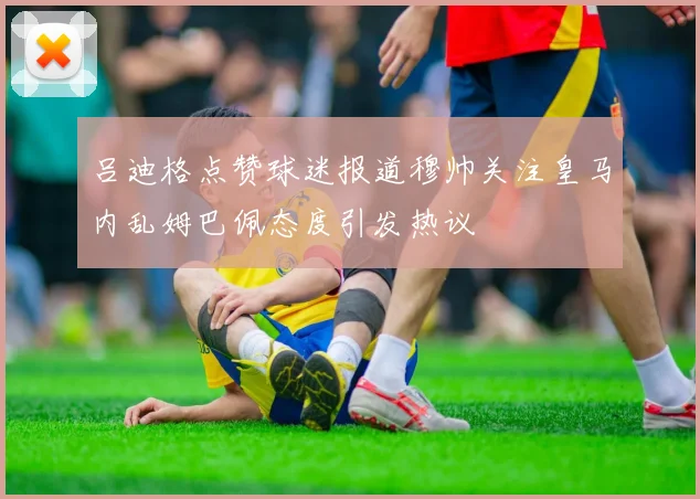 吕迪格点赞球迷报道穆帅关注皇马内乱姆巴佩态度引发热议