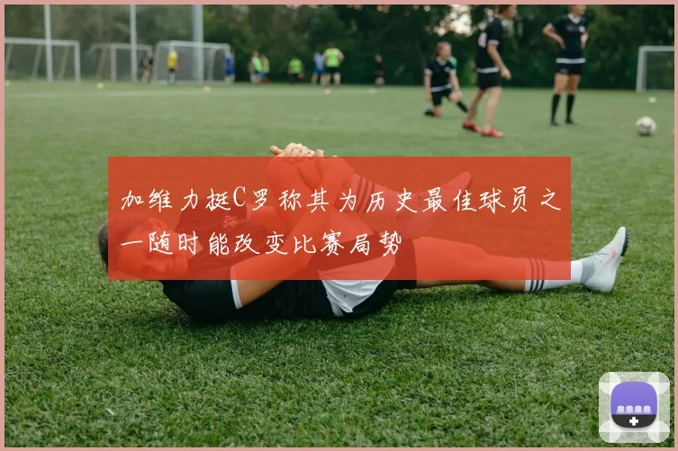 加维力挺C罗称其为历史最佳球员之一随时能改变比赛局势
