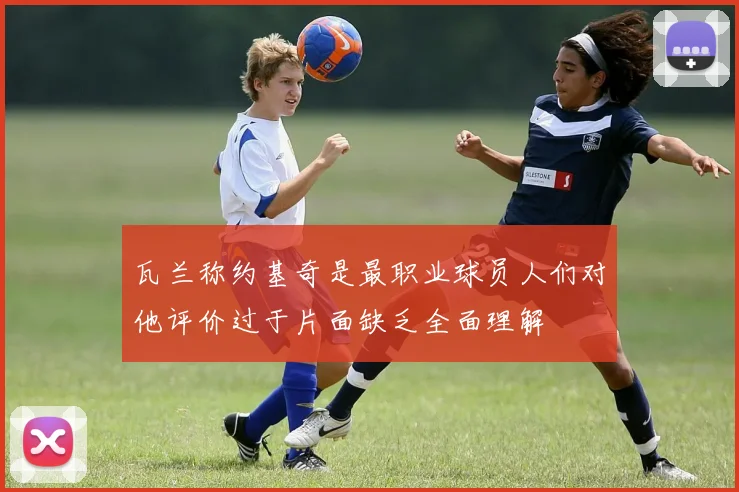 瓦兰称约基奇是最职业球员人们对他评价过于片面缺乏全面理解