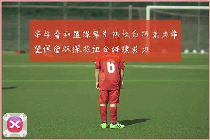 字母哥加盟绿军引热议白巧克力希望保留双探花组合继续发力