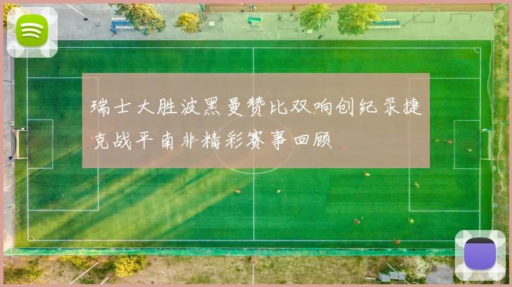 瑞士大胜波黑曼赞比双响创纪录捷克战平南非精彩赛事回顾