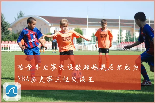 哈登季后赛失误数超越奥尼尔成为NBA历史第三位失误王