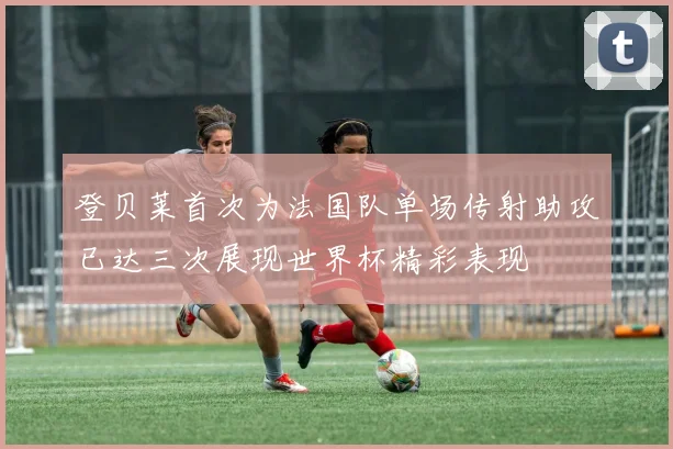 登贝莱首次为法国队单场传射助攻已达三次展现世界杯精彩表现