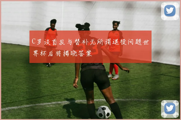 C罗谈首发与替补无所谓退役问题世界杯后将揭晓答案