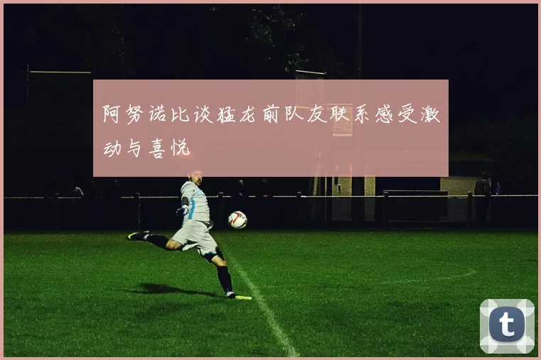 阿努诺比谈猛龙前队友联系感受激动与喜悦