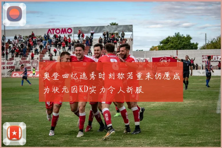 奥登回忆选秀时刻称若重来仍愿成为状元因KD实力令人折服