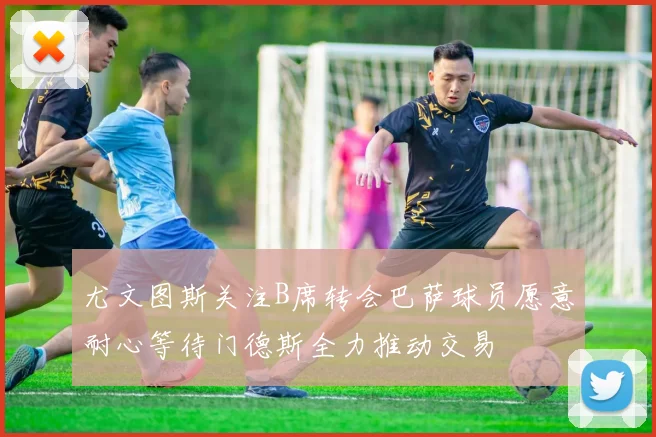 尤文图斯关注B席转会巴萨球员愿意耐心等待门德斯全力推动交易