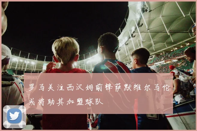 罗马关注西汉姆前锋萨默维尔马伦或将助其加盟球队