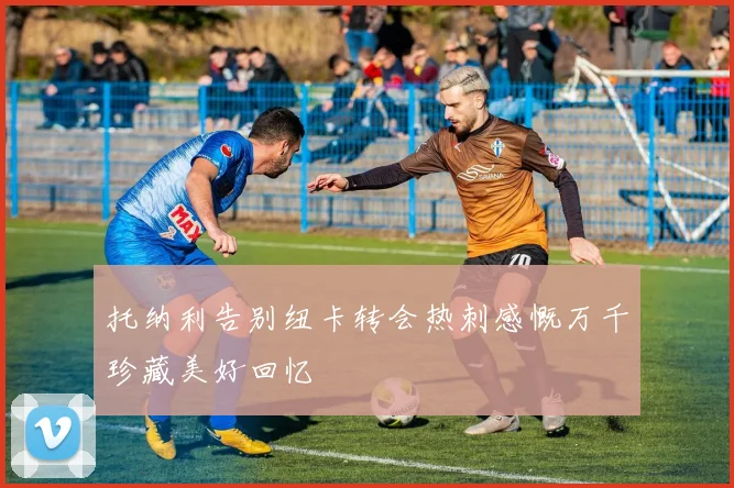 托纳利告别纽卡转会热刺感慨万千珍藏美好回忆
