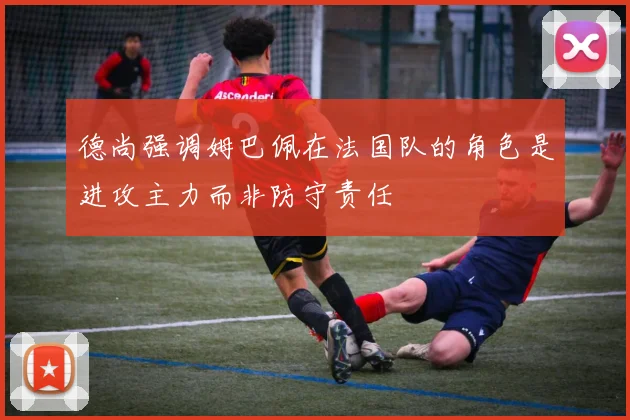 德尚强调姆巴佩在法国队的角色是进攻主力而非防守责任
