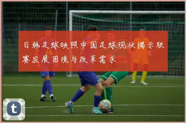 日韩足球映照中国足球现状揭示联赛发展困境与改革需求