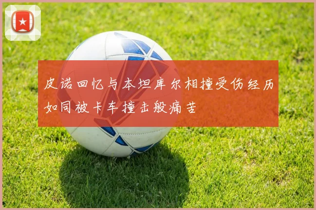 皮诺回忆与本坦库尔相撞受伤经历如同被卡车撞击般痛苦