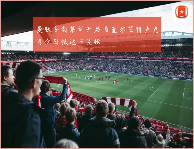曼联季前集训开启马奎尔芒特卢克肖今日抵达卡灵顿