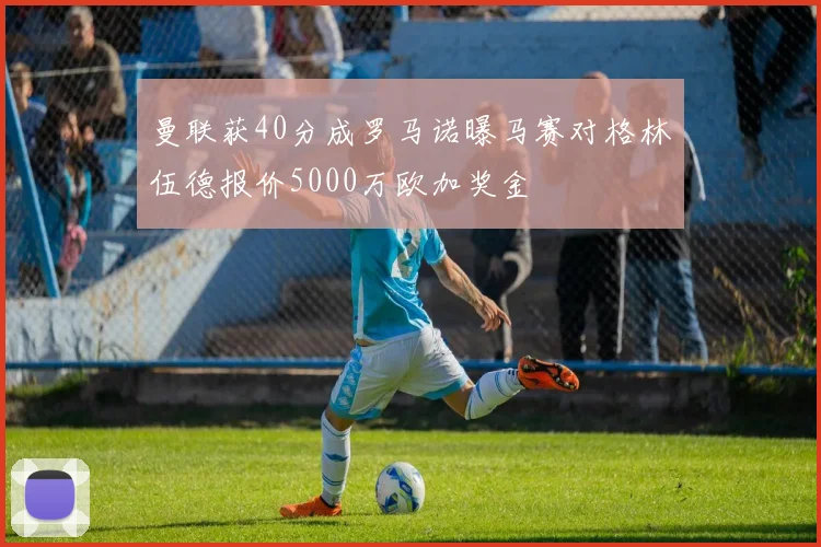 曼联获40分成罗马诺曝马赛对格林伍德报价5000万欧加奖金