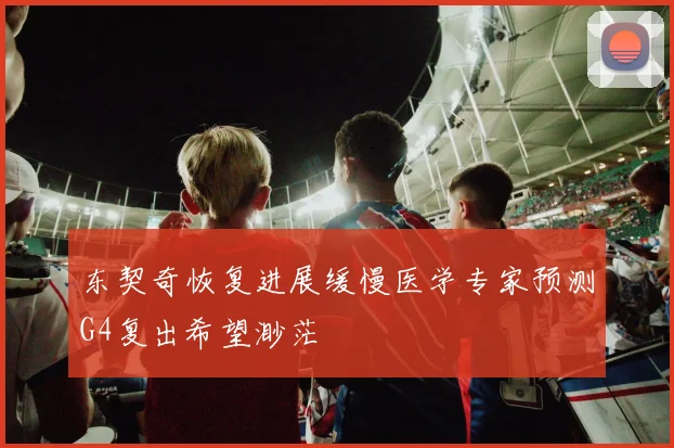 东契奇恢复进展缓慢医学专家预测G4复出希望渺茫