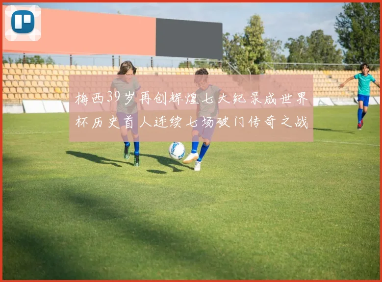 梅西39岁再创辉煌七大纪录成世界杯历史首人连续七场破门传奇之战